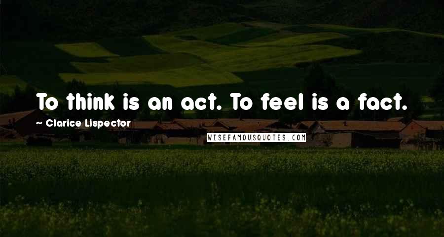 Clarice Lispector Quotes: To think is an act. To feel is a fact.