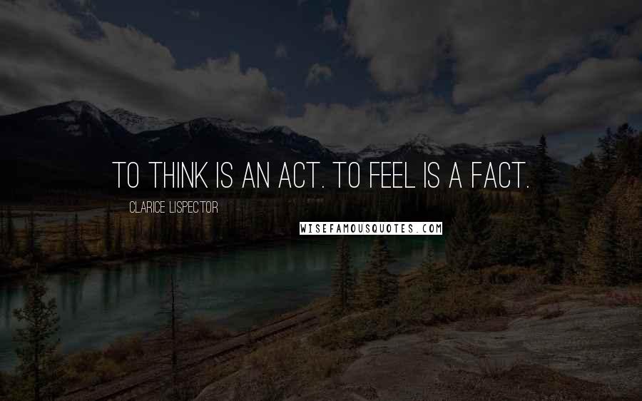 Clarice Lispector Quotes: To think is an act. To feel is a fact.