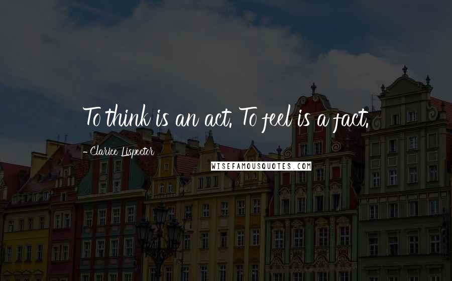Clarice Lispector Quotes: To think is an act. To feel is a fact.