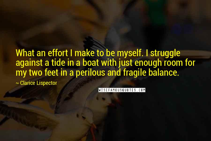 Clarice Lispector Quotes: What an effort I make to be myself. I struggle against a tide in a boat with just enough room for my two feet in a perilous and fragile balance.