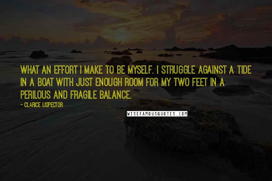 Clarice Lispector Quotes: What an effort I make to be myself. I struggle against a tide in a boat with just enough room for my two feet in a perilous and fragile balance.