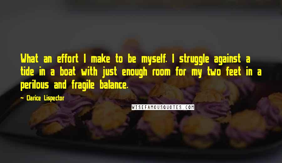 Clarice Lispector Quotes: What an effort I make to be myself. I struggle against a tide in a boat with just enough room for my two feet in a perilous and fragile balance.