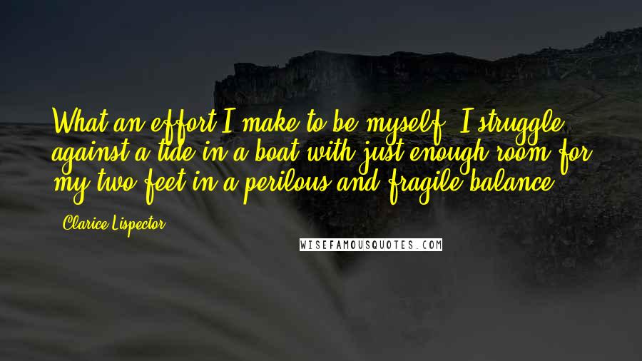 Clarice Lispector Quotes: What an effort I make to be myself. I struggle against a tide in a boat with just enough room for my two feet in a perilous and fragile balance.