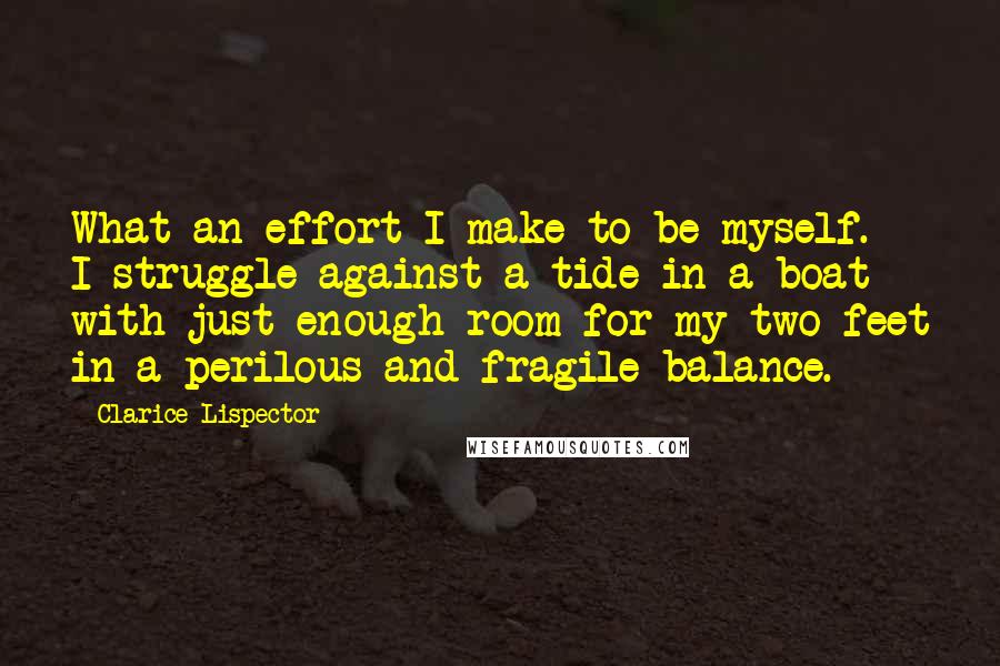 Clarice Lispector Quotes: What an effort I make to be myself. I struggle against a tide in a boat with just enough room for my two feet in a perilous and fragile balance.