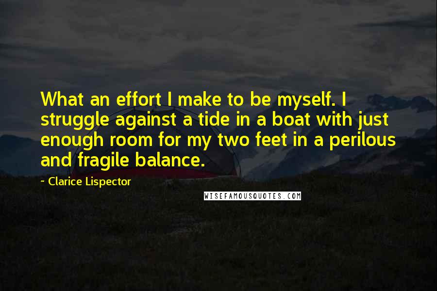 Clarice Lispector Quotes: What an effort I make to be myself. I struggle against a tide in a boat with just enough room for my two feet in a perilous and fragile balance.