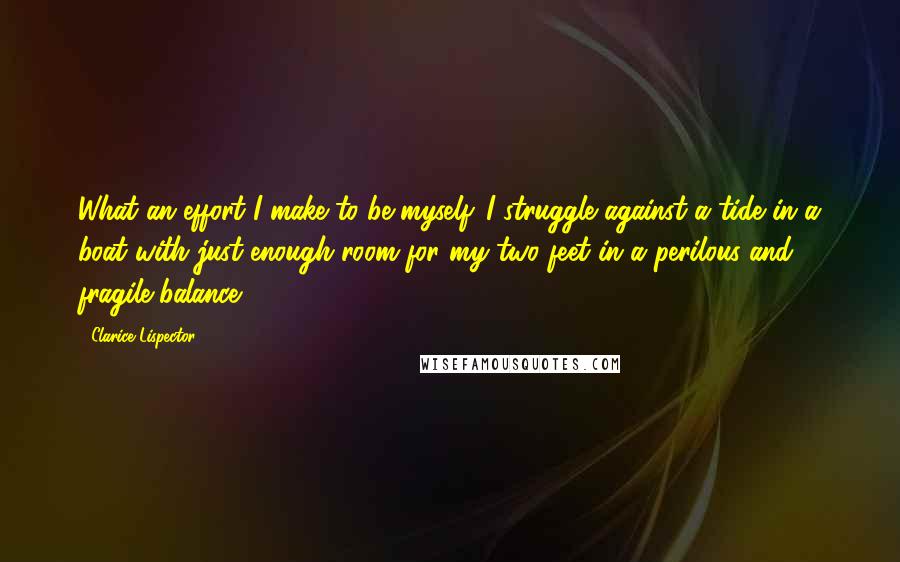 Clarice Lispector Quotes: What an effort I make to be myself. I struggle against a tide in a boat with just enough room for my two feet in a perilous and fragile balance.