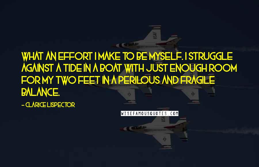 Clarice Lispector Quotes: What an effort I make to be myself. I struggle against a tide in a boat with just enough room for my two feet in a perilous and fragile balance.