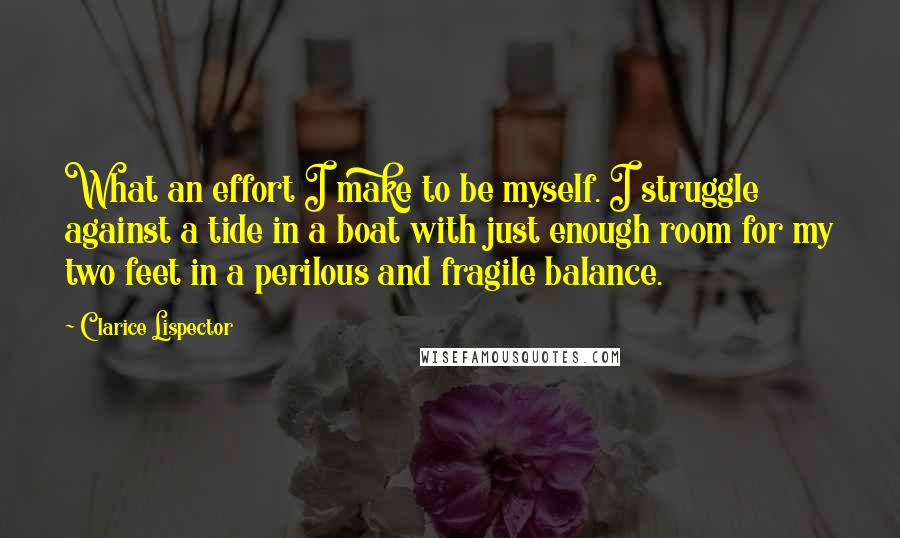 Clarice Lispector Quotes: What an effort I make to be myself. I struggle against a tide in a boat with just enough room for my two feet in a perilous and fragile balance.