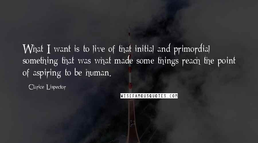 Clarice Lispector Quotes: What I want is to live of that initial and primordial something that was what made some things reach the point of aspiring to be human.