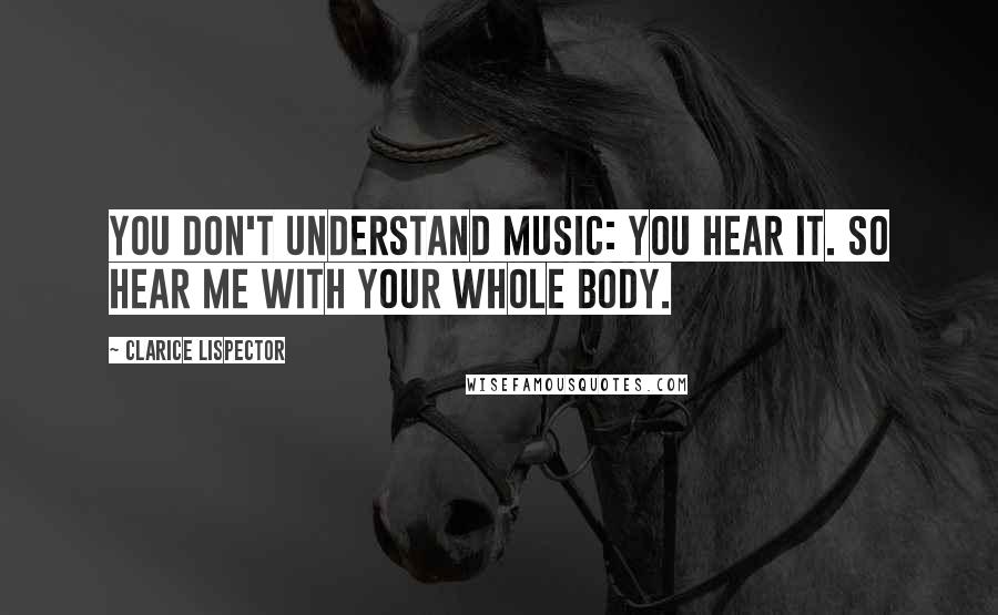 Clarice Lispector Quotes: You don't understand music: you hear it. So hear me with your whole body.