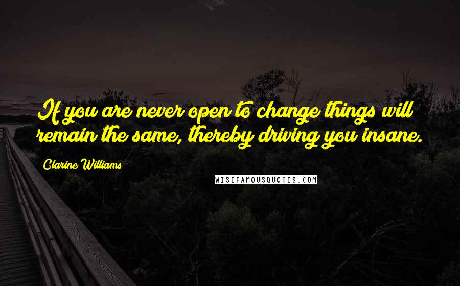 Clarine Williams Quotes: If you are never open to change things will remain the same, thereby driving you insane.