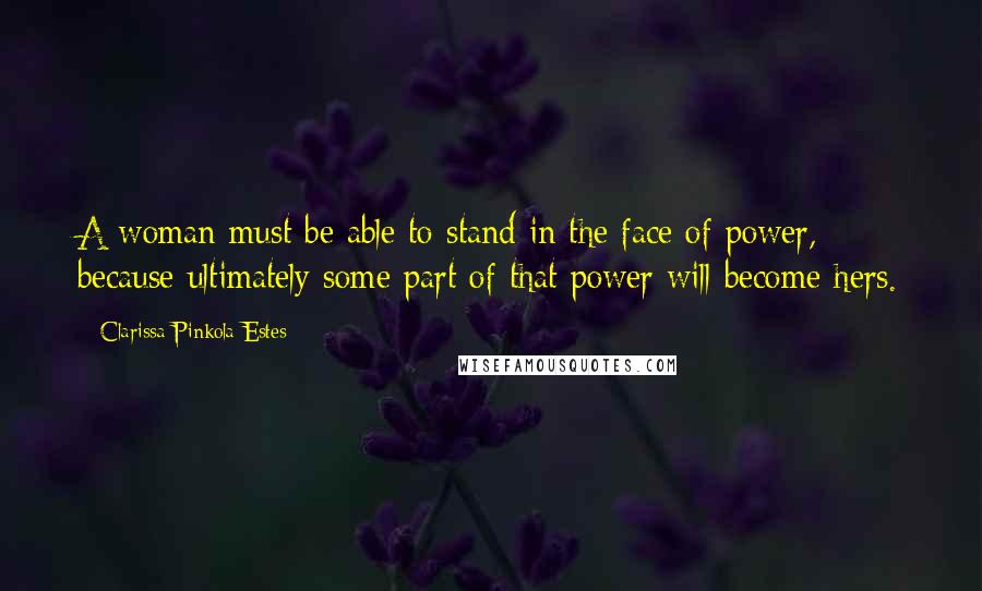 Clarissa Pinkola Estes Quotes: A woman must be able to stand in the face of power, because ultimately some part of that power will become hers.