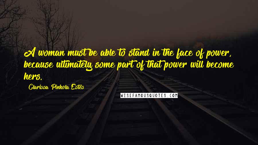 Clarissa Pinkola Estes Quotes: A woman must be able to stand in the face of power, because ultimately some part of that power will become hers.