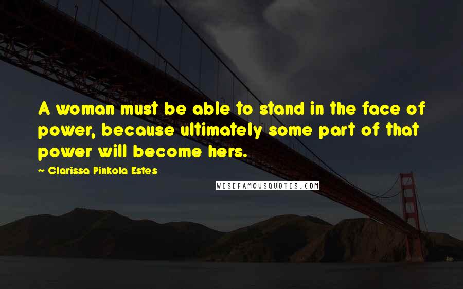 Clarissa Pinkola Estes Quotes: A woman must be able to stand in the face of power, because ultimately some part of that power will become hers.