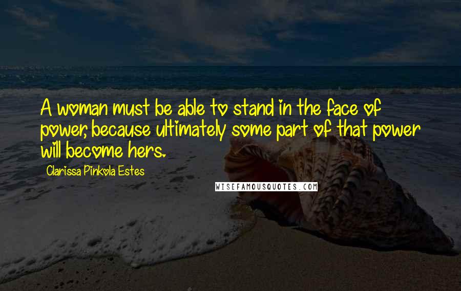 Clarissa Pinkola Estes Quotes: A woman must be able to stand in the face of power, because ultimately some part of that power will become hers.