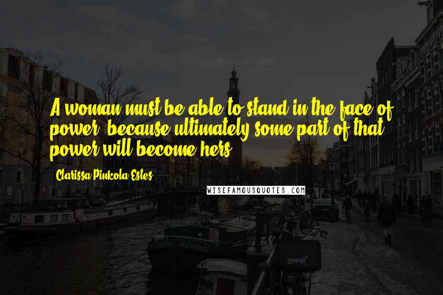 Clarissa Pinkola Estes Quotes: A woman must be able to stand in the face of power, because ultimately some part of that power will become hers.