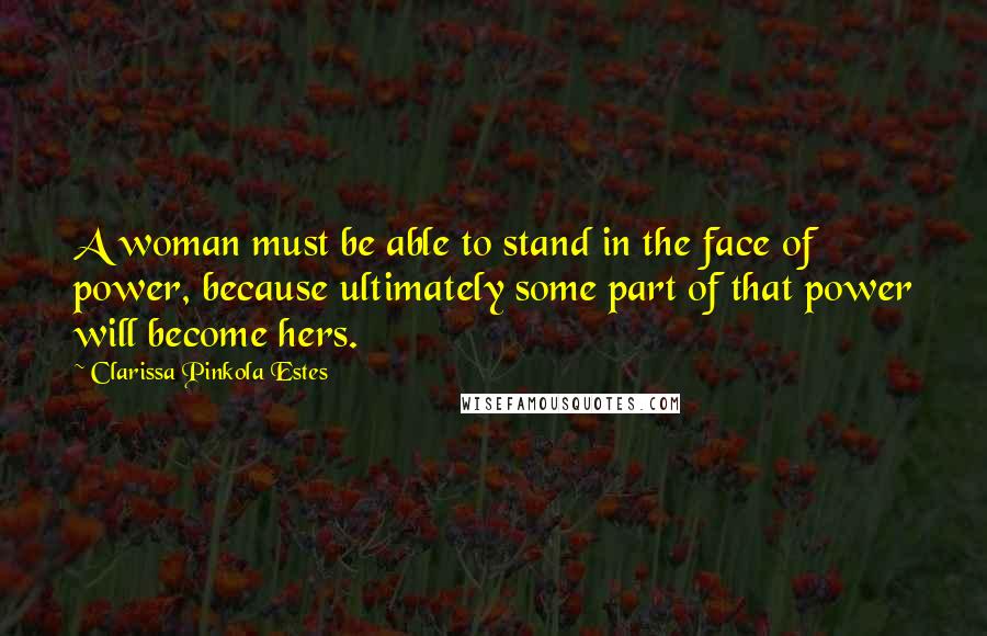 Clarissa Pinkola Estes Quotes: A woman must be able to stand in the face of power, because ultimately some part of that power will become hers.