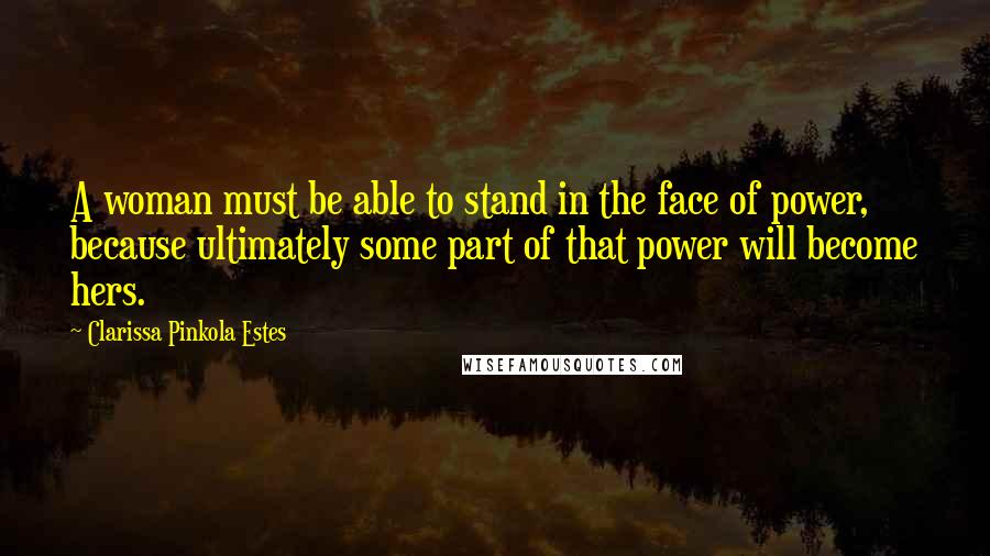 Clarissa Pinkola Estes Quotes: A woman must be able to stand in the face of power, because ultimately some part of that power will become hers.