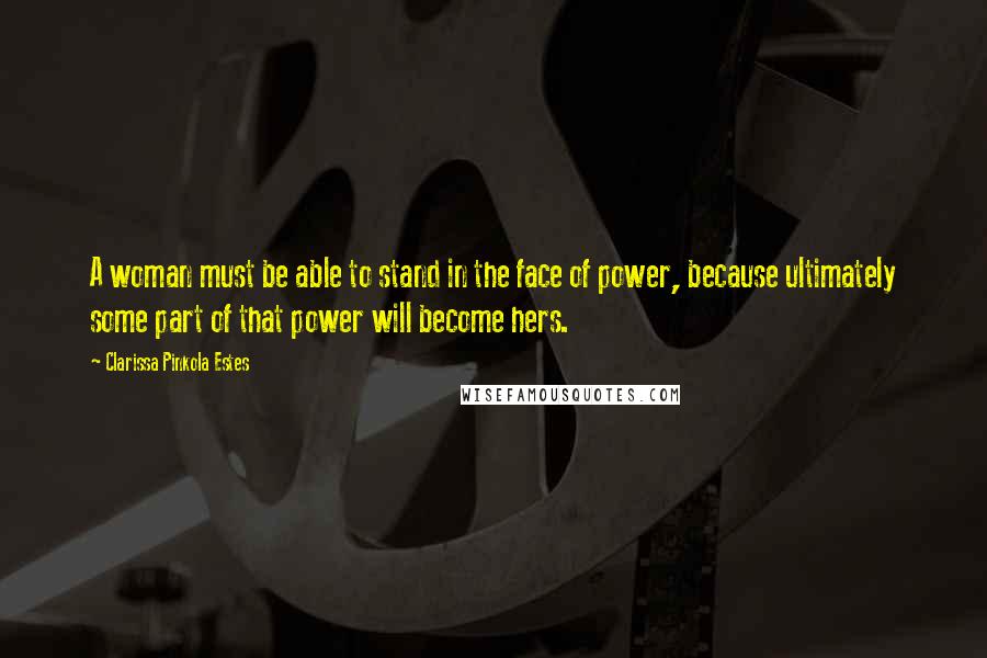 Clarissa Pinkola Estes Quotes: A woman must be able to stand in the face of power, because ultimately some part of that power will become hers.