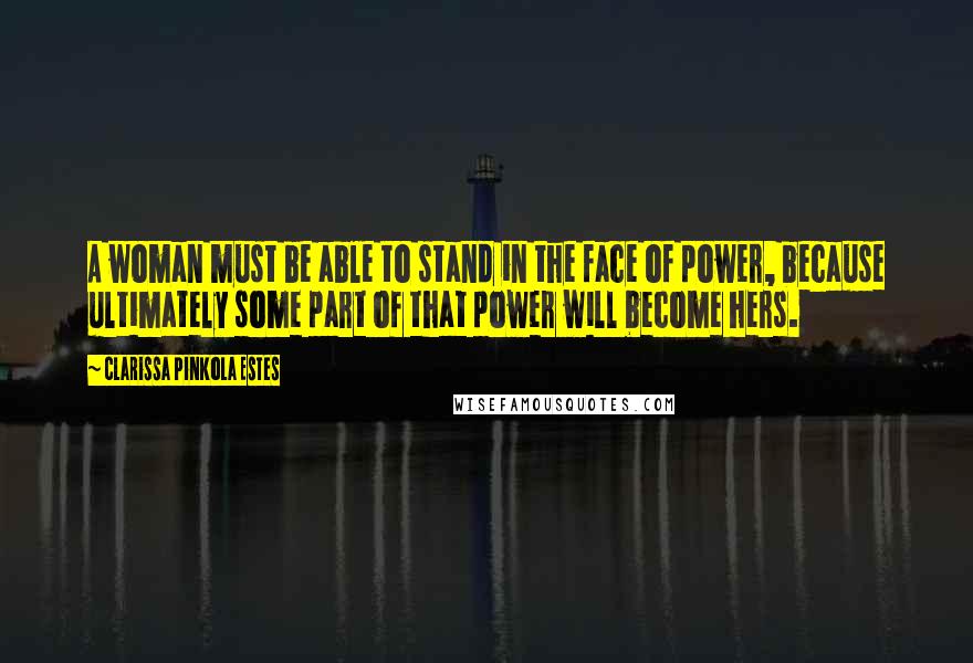 Clarissa Pinkola Estes Quotes: A woman must be able to stand in the face of power, because ultimately some part of that power will become hers.