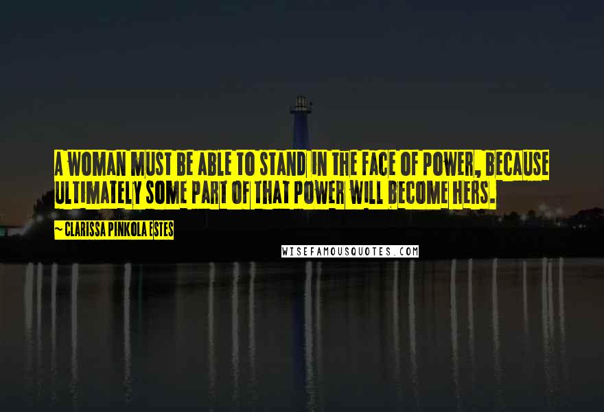 Clarissa Pinkola Estes Quotes: A woman must be able to stand in the face of power, because ultimately some part of that power will become hers.