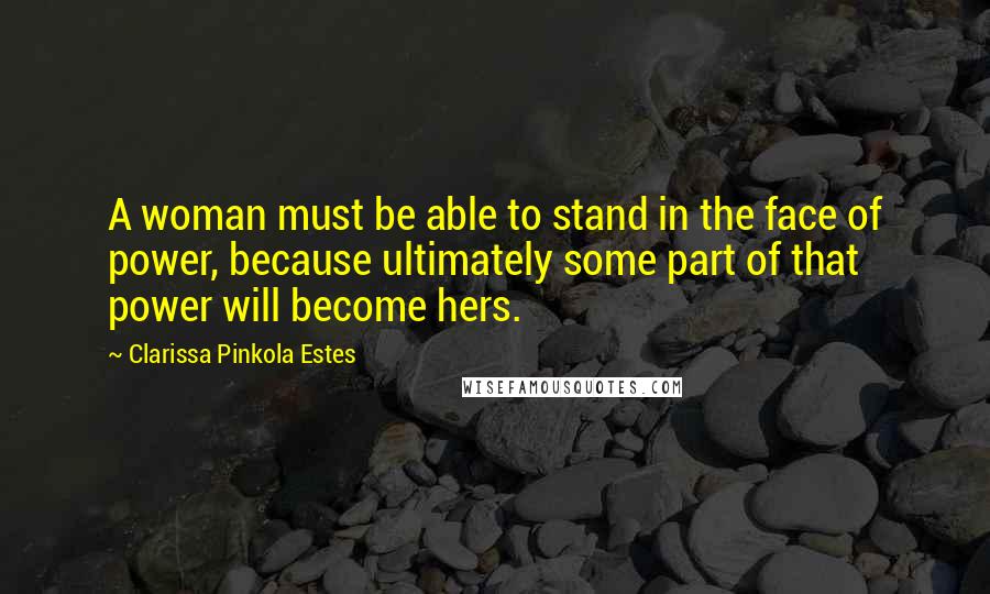 Clarissa Pinkola Estes Quotes: A woman must be able to stand in the face of power, because ultimately some part of that power will become hers.