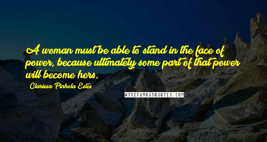 Clarissa Pinkola Estes Quotes: A woman must be able to stand in the face of power, because ultimately some part of that power will become hers.