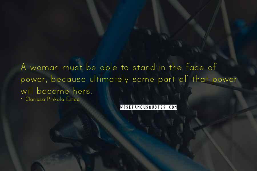 Clarissa Pinkola Estes Quotes: A woman must be able to stand in the face of power, because ultimately some part of that power will become hers.