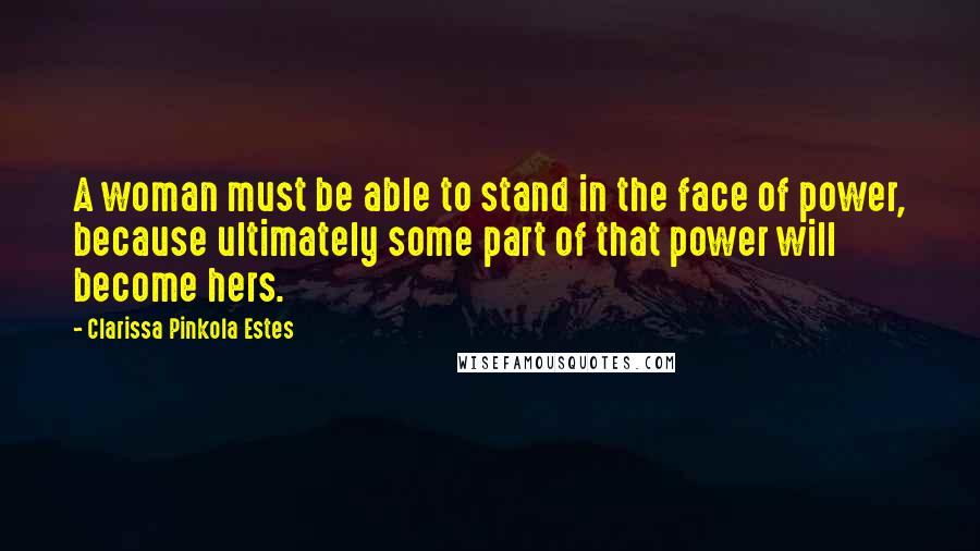 Clarissa Pinkola Estes Quotes: A woman must be able to stand in the face of power, because ultimately some part of that power will become hers.