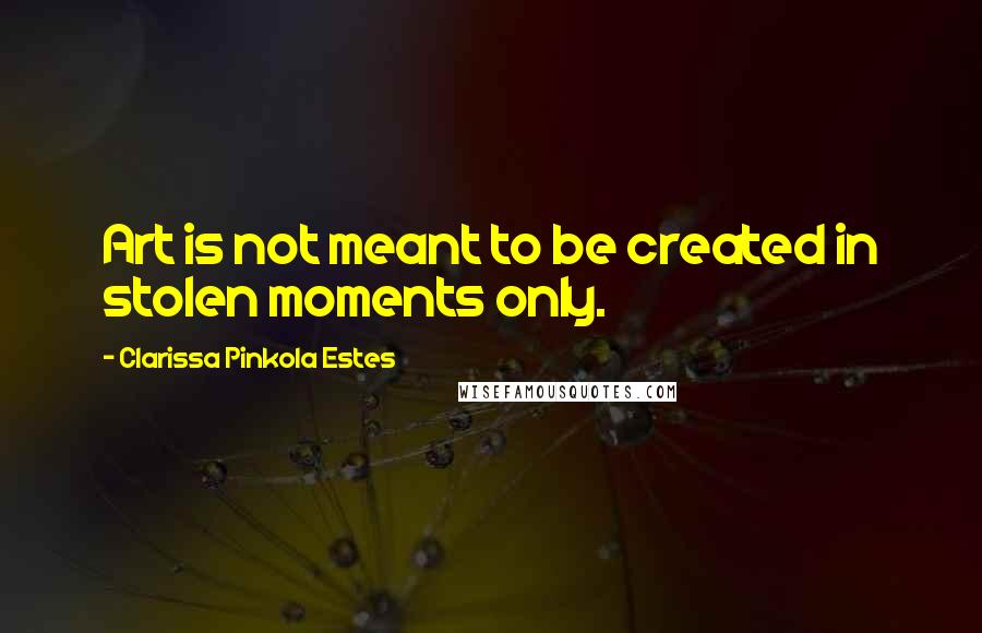 Clarissa Pinkola Estes Quotes: Art is not meant to be created in stolen moments only.