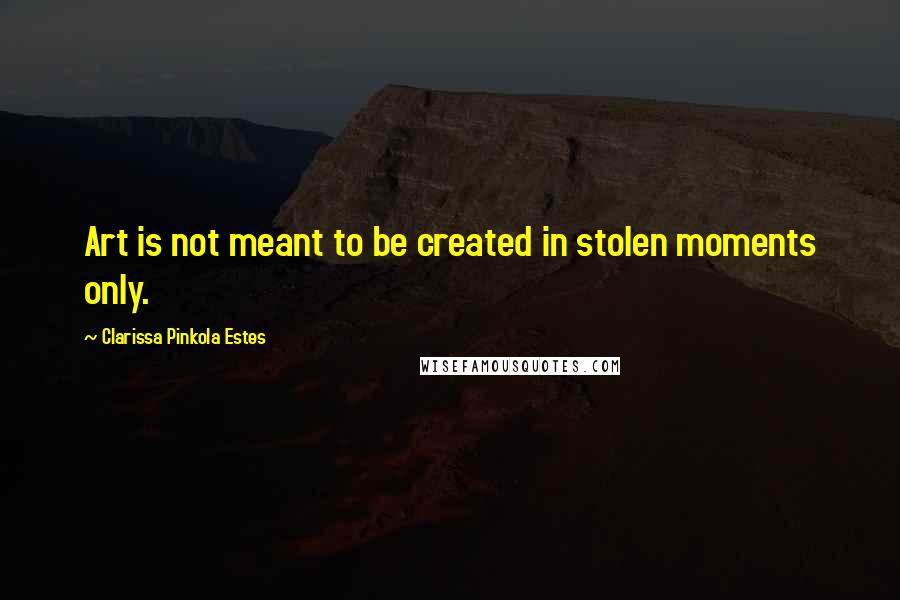 Clarissa Pinkola Estes Quotes: Art is not meant to be created in stolen moments only.