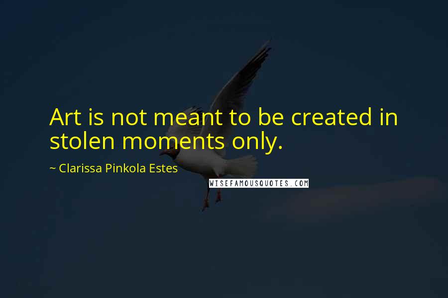 Clarissa Pinkola Estes Quotes: Art is not meant to be created in stolen moments only.