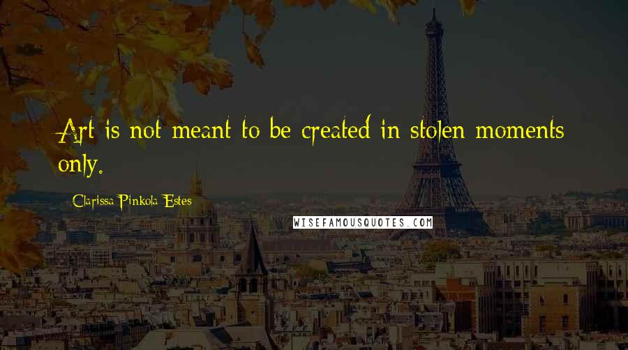 Clarissa Pinkola Estes Quotes: Art is not meant to be created in stolen moments only.