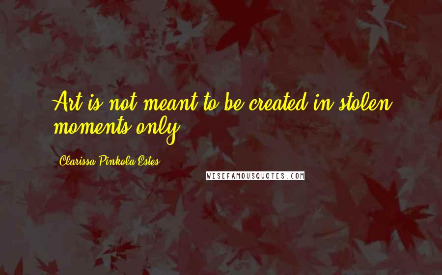 Clarissa Pinkola Estes Quotes: Art is not meant to be created in stolen moments only.