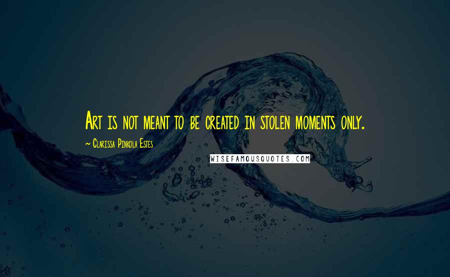 Clarissa Pinkola Estes Quotes: Art is not meant to be created in stolen moments only.