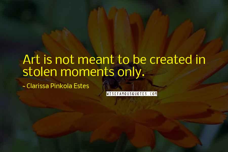 Clarissa Pinkola Estes Quotes: Art is not meant to be created in stolen moments only.