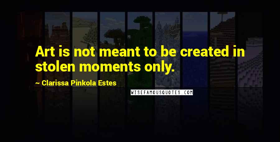 Clarissa Pinkola Estes Quotes: Art is not meant to be created in stolen moments only.