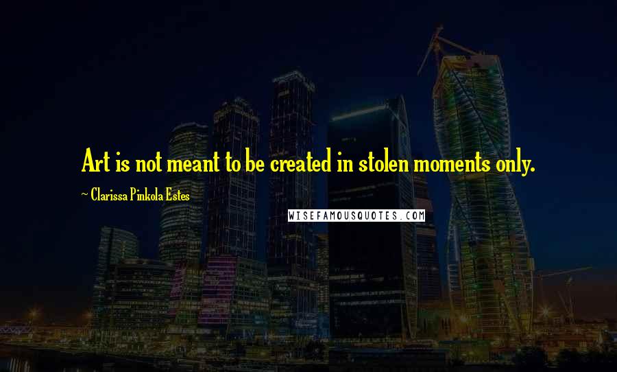 Clarissa Pinkola Estes Quotes: Art is not meant to be created in stolen moments only.