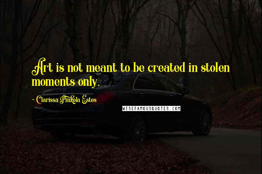 Clarissa Pinkola Estes Quotes: Art is not meant to be created in stolen moments only.