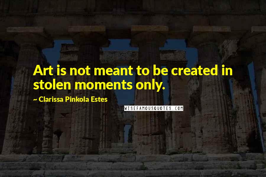 Clarissa Pinkola Estes Quotes: Art is not meant to be created in stolen moments only.