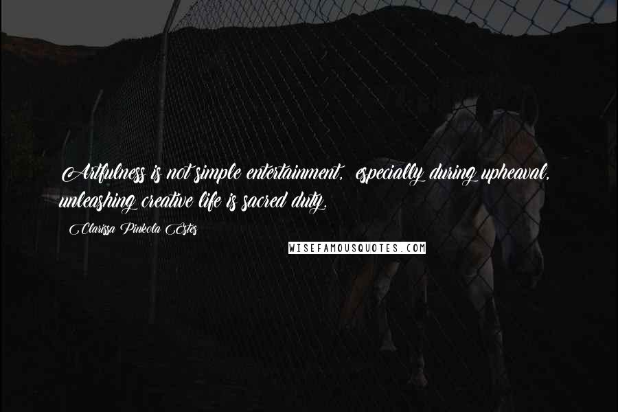 Clarissa Pinkola Estes Quotes: Artfulness is not simple entertainment,  especially during upheaval,  unleashing creative life is sacred duty.