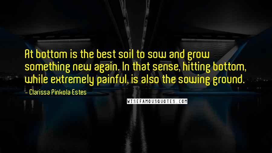 Clarissa Pinkola Estes Quotes: At bottom is the best soil to sow and grow something new again. In that sense, hitting bottom, while extremely painful, is also the sowing ground.