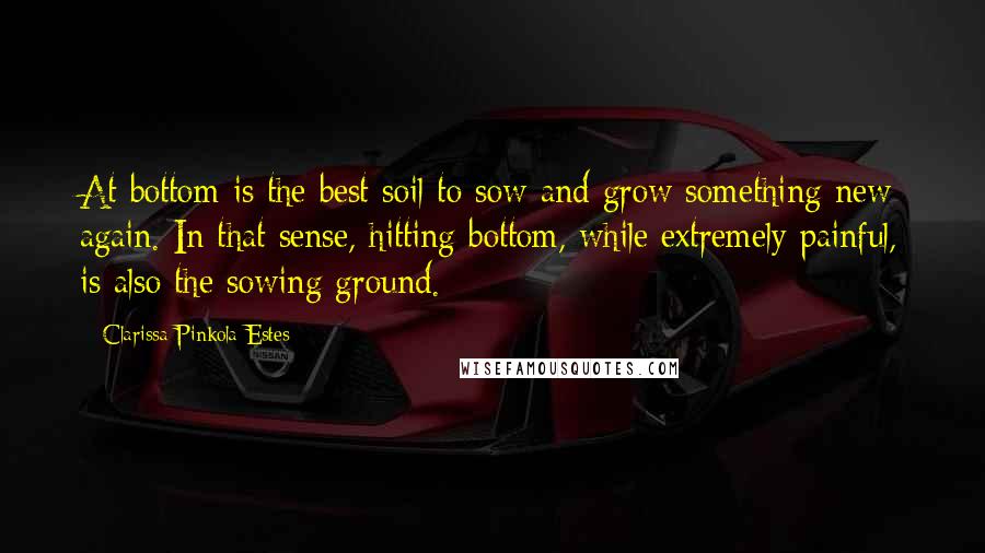 Clarissa Pinkola Estes Quotes: At bottom is the best soil to sow and grow something new again. In that sense, hitting bottom, while extremely painful, is also the sowing ground.