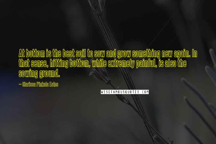 Clarissa Pinkola Estes Quotes: At bottom is the best soil to sow and grow something new again. In that sense, hitting bottom, while extremely painful, is also the sowing ground.