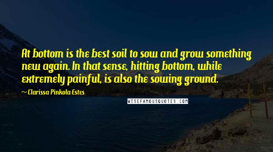 Clarissa Pinkola Estes Quotes: At bottom is the best soil to sow and grow something new again. In that sense, hitting bottom, while extremely painful, is also the sowing ground.