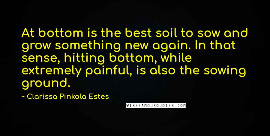 Clarissa Pinkola Estes Quotes: At bottom is the best soil to sow and grow something new again. In that sense, hitting bottom, while extremely painful, is also the sowing ground.