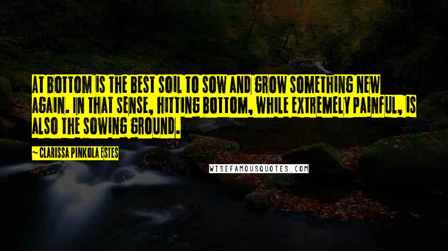 Clarissa Pinkola Estes Quotes: At bottom is the best soil to sow and grow something new again. In that sense, hitting bottom, while extremely painful, is also the sowing ground.