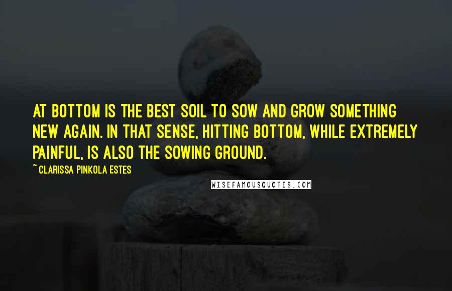 Clarissa Pinkola Estes Quotes: At bottom is the best soil to sow and grow something new again. In that sense, hitting bottom, while extremely painful, is also the sowing ground.