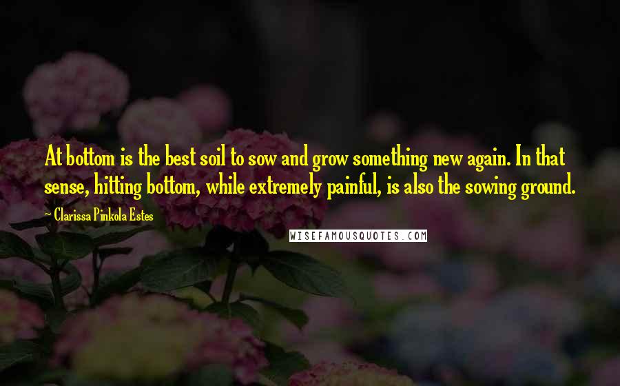 Clarissa Pinkola Estes Quotes: At bottom is the best soil to sow and grow something new again. In that sense, hitting bottom, while extremely painful, is also the sowing ground.