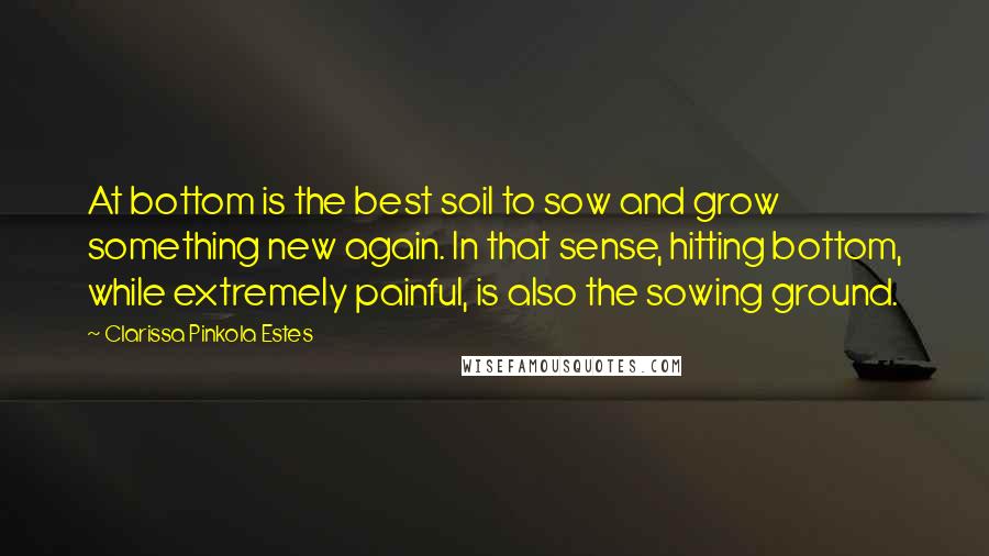 Clarissa Pinkola Estes Quotes: At bottom is the best soil to sow and grow something new again. In that sense, hitting bottom, while extremely painful, is also the sowing ground.